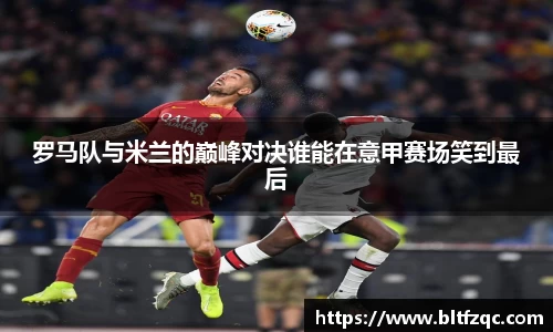罗马队与米兰的巅峰对决谁能在意甲赛场笑到最后